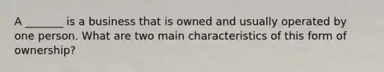 A _______ is a business that is owned and usually operated by one person. What are two main characteristics of this form of ownership?