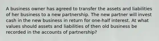 A business owner has agreed to transfer the assets and liabilities of her business to a new partnership. The new partner will invest cash in the new business in return for one-half interest. At what values should assets and liabilities of then old business be recorded in the accounts of partnership?