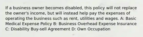 If a business owner becomes disabled, this policy will not replace the owner's income, but will instead help pay the expenses of operating the business such as rent, utilities and wages. A: Basic Medical Expense Policy B: Business Overhead Expense Insurance C: Disability Buy-sell Agreement D: Own Occupation