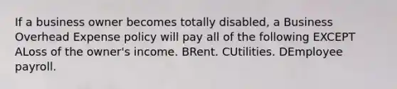 If a business owner becomes totally disabled, a Business Overhead Expense policy will pay all of the following EXCEPT ALoss of the owner's income. BRent. CUtilities. DEmployee payroll.