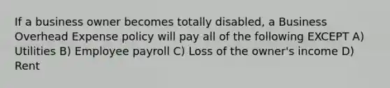 If a business owner becomes totally disabled, a Business Overhead Expense policy will pay all of the following EXCEPT A) Utilities B) Employee payroll C) Loss of the owner's income D) Rent