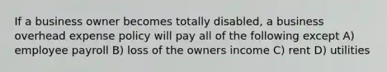 If a business owner becomes totally disabled, a business overhead expense policy will pay all of the following except A) employee payroll B) loss of the owners income C) rent D) utilities