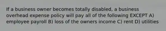 If a business owner becomes totally disabled, a business overhead expense policy will pay all of the following EXCEPT A) employee payroll B) loss of the owners income C) rent D) utilities