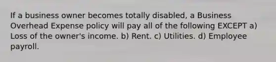 If a business owner becomes totally disabled, a Business Overhead Expense policy will pay all of the following EXCEPT a) Loss of the owner's income. b) Rent. c) Utilities. d) Employee payroll.