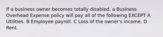 If a business owner becomes totally disabled, a Business Overhead Expense policy will pay all of the following EXCEPT A Utilities. B Employee payroll. C Loss of the owner's income. D Rent.