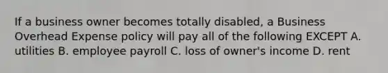 If a business owner becomes totally disabled, a Business Overhead Expense policy will pay all of the following EXCEPT A. utilities B. employee payroll C. loss of owner's income D. rent