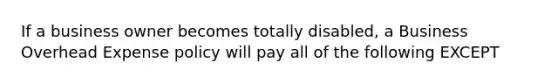 If a business owner becomes totally disabled, a Business Overhead Expense policy will pay all of the following EXCEPT