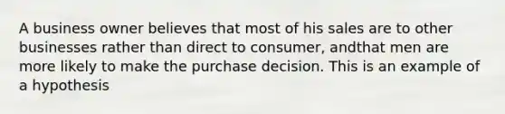 A business owner believes that most of his sales are to other businesses rather than direct to consumer, andthat men are more likely to make the purchase decision. This is an example of a hypothesis