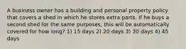 A business owner has a building and personal property policy that covers a shed in which he stores extra parts. If he buys a second shed for the same purposes, this will be automatically covered for how long? 1) 15 days 2) 20 days 3) 30 days 4) 45 days