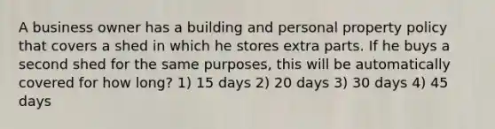 A business owner has a building and personal property policy that covers a shed in which he stores extra parts. If he buys a second shed for the same purposes, this will be automatically covered for how long? 1) 15 days 2) 20 days 3) 30 days 4) 45 days