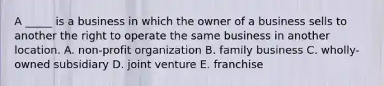 A _____ is a business in which the owner of a business sells to another the right to operate the same business in another location. A. non-profit organization B. family business C. wholly-owned subsidiary D. joint venture E. franchise