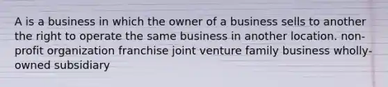 A is a business in which the owner of a business sells to another the right to operate the same business in another location. non-profit organization franchise joint venture family business wholly-owned subsidiary