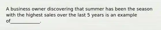 A business owner discovering that summer has been the season with the highest sales over the last 5 years is an example of_____________.