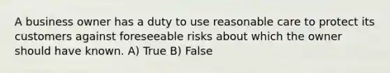 A business owner has a duty to use reasonable care to protect its customers against foreseeable risks about which the owner should have known. A) True B) False