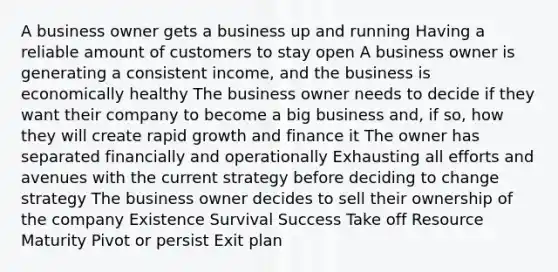 A business owner gets a business up and running Having a reliable amount of customers to stay open A business owner is generating a consistent income, and the business is economically healthy The business owner needs to decide if they want their company to become a big business and, if so, how they will create rapid growth and finance it The owner has separated financially and operationally Exhausting all efforts and avenues with the current strategy before deciding to change strategy The business owner decides to sell their ownership of the company Existence Survival Success Take off Resource Maturity Pivot or persist Exit plan