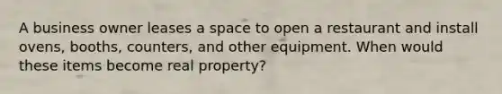 A business owner leases a space to open a restaurant and install ovens, booths, counters, and other equipment. When would these items become real property?