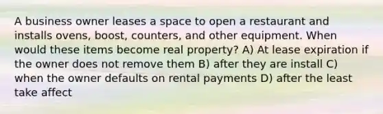 A business owner leases a space to open a restaurant and installs ovens, boost, counters, and other equipment. When would these items become real property? A) At lease expiration if the owner does not remove them B) after they are install C) when the owner defaults on rental payments D) after the least take affect