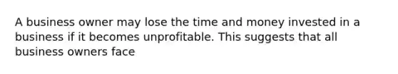 A business owner may lose the time and money invested in a business if it becomes unprofitable. This suggests that all business owners face