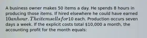 ​A business owner makes 50 items a day. He spends 8 hours in producing those items. If hired elsewhere he could have earned 10 an hour. The item sells for10 each. Production occurs seven days a week. If the explicit costs total 10,000 a month, the accounting profit for the month equals: