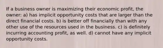 If a business owner is maximizing their economic profit, the owner: a) has implicit opportunity costs that are larger than the direct financial costs. b) is better off financially than with any other use of the resources used in the business. c) is definitely incurring accounting profit, as well. d) cannot have any implicit opportunity costs.