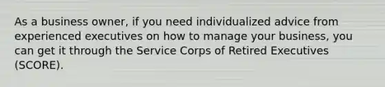 As a business owner, if you need individualized advice from experienced executives on how to manage your business, you can get it through the Service Corps of Retired Executives (SCORE).