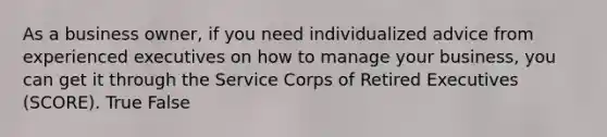 As a business owner, if you need individualized advice from experienced executives on how to manage your business, you can get it through the Service Corps of Retired Executives (SCORE). True False