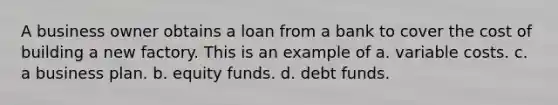 A business owner obtains a loan from a bank to cover the cost of building a new factory. This is an example of a. variable costs. c. a business plan. b. equity funds. d. debt funds.