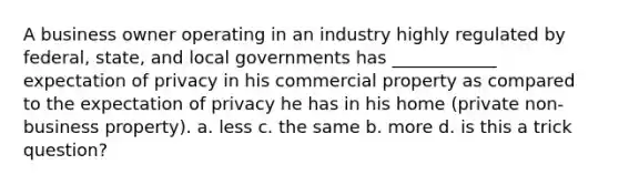 A business owner operating in an industry highly regulated by federal, state, and local governments has ____________ expectation of privacy in his commercial property as compared to the expectation of privacy he has in his home (private non-business property). a. less c. the same b. more d. is this a trick question?