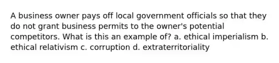 A business owner pays off local government officials so that they do not grant business permits to the owner's potential competitors. What is this an example of? a. ethical imperialism b. ethical relativism c. corruption d. extraterritoriality