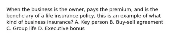 When the business is the owner, pays the premium, and is the beneficiary of a life insurance policy, this is an example of what kind of business insurance? A. Key person B. Buy-sell agreement C. Group life D. Executive bonus