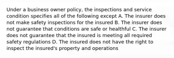 Under a business owner policy, the inspections and service condition specifies all of the following except A. The insurer does not make safety inspections for the insured B. The insurer does not guarantee that conditions are safe or healthful C. The insurer does not guarantee that the insured is meeting all required safety regulations D. The insured does not have the right to inspect the insured's property and operations