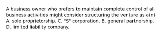 A business owner who prefers to maintain complete control of all business activities might consider structuring the venture as a(n) A. sole proprietorship. C. "S" corporation. B. general partnership. D. limited liability company.