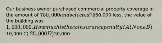 Our business owner purchased commercial property coverage in the amount of 750,000 and selected 75% coinsurance. At the time of the50,000 loss, the value of the building was 1,000,000. How much is the coinsurance penalty? A) None B)10,000 C) 25,000 D)50,000