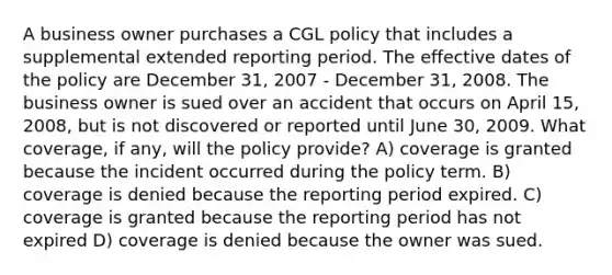 A business owner purchases a CGL policy that includes a supplemental extended reporting period. The effective dates of the policy are December 31, 2007 - December 31, 2008. The business owner is sued over an accident that occurs on April 15, 2008, but is not discovered or reported until June 30, 2009. What coverage, if any, will the policy provide? A) coverage is granted because the incident occurred during the policy term. B) coverage is denied because the reporting period expired. C) coverage is granted because the reporting period has not expired D) coverage is denied because the owner was sued.