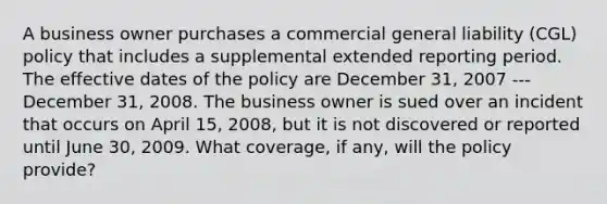 A business owner purchases a commercial general liability (CGL) policy that includes a supplemental extended reporting period. The effective dates of the policy are December 31, 2007 --- December 31, 2008. The business owner is sued over an incident that occurs on April 15, 2008, but it is not discovered or reported until June 30, 2009. What coverage, if any, will the policy provide?