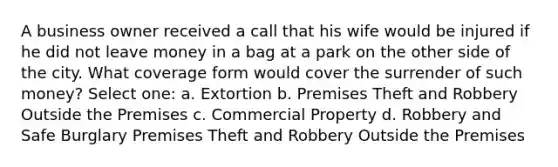 A business owner received a call that his wife would be injured if he did not leave money in a bag at a park on the other side of the city. What coverage form would cover the surrender of such money? Select one: a. Extortion b. Premises Theft and Robbery Outside the Premises c. Commercial Property d. Robbery and Safe Burglary Premises Theft and Robbery Outside the Premises