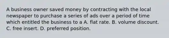 A business owner saved money by contracting with the local newspaper to purchase a series of ads over a period of time which entitled the business to a A. flat rate. B. volume discount. C. free insert. D. preferred position.