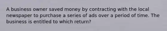 A business owner saved money by contracting with the local newspaper to purchase a series of ads over a period of time. The business is entitled to which return?