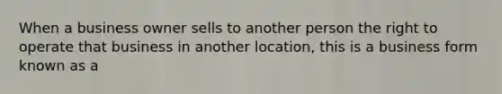 When a business owner sells to another person the right to operate that business in another location, this is a business form known as a