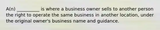 A(n) __________ is where a business owner sells to another person the right to operate the same business in another location, under the original owner's business name and guidance.