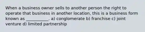 When a business owner sells to another person the right to operate that business in another location, this is a business form known as ___________. a) conglomerate b) franchise c) joint venture d) limited partnership