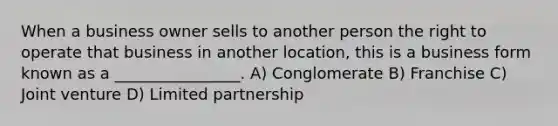 When a business owner sells to another person the right to operate that business in another location, this is a business form known as a ________________. A) Conglomerate B) Franchise C) Joint venture D) Limited partnership