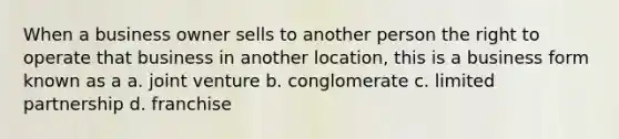 When a business owner sells to another person the right to operate that business in another location, this is a business form known as a a. joint venture b. conglomerate c. limited partnership d. franchise