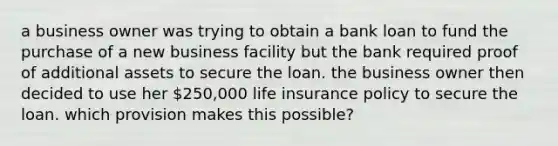 a business owner was trying to obtain a bank loan to fund the purchase of a new business facility but the bank required proof of additional assets to secure the loan. the business owner then decided to use her 250,000 life insurance policy to secure the loan. which provision makes this possible?