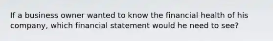 If a business owner wanted to know the financial health of his company, which financial statement would he need to see?