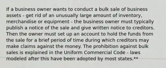 If a business owner wants to conduct a bulk sale of business assets - get rid of an unusually large amount of inventory, merchandise or equipment - the business owner must typically publish a notice of the sale and give written notice to creditors. Then the owner must set up an account to hold the funds from the sale for a brief period of time during which creditors may make claims against the money. The prohibition against bulk sales is explained in the Uniform Commercial Code - laws modeled after this have been adopted by most states.**