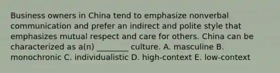 Business owners in China tend to emphasize nonverbal communication and prefer an indirect and polite style that emphasizes mutual respect and care for others. China can be characterized as a(n) ________ culture. A. masculine B. monochronic C. individualistic D. high-context E. low-context