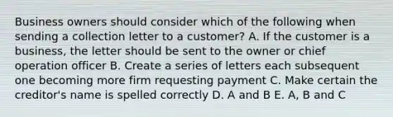 Business owners should consider which of the following when sending a collection letter to a customer? A. If the customer is a business, the letter should be sent to the owner or chief operation officer B. Create a series of letters each subsequent one becoming more firm requesting payment C. Make certain the creditor's name is spelled correctly D. A and B E. A, B and C