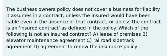 The business owners policy does not cover a business for liability it assumes in a contract, unless the insured would have been liable even in the absence of that contract, or unless the contract is an 'insured contract' as defined in the policy. Which of the following is not an insured contract? A) lease of premises B) elevator maintenance agreement C) railroad sidetrack agreement D) agreement to renew the insurance policy