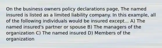 On the business owners policy declarations page, The named insured is listed as a limited liability company. In this example, all of the following individuals would be insured except... A) The named insured's partner or spouse B) The managers of the organization C) The named insured D) Members of the organization